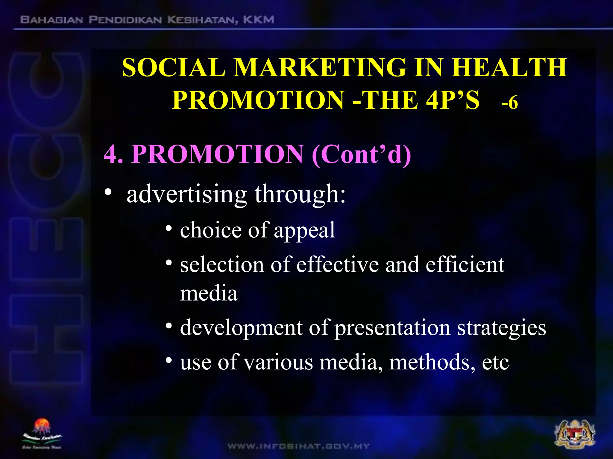 SOCIAL MARKETING IN HEALTH
PROMOTION -THE 4P’S -6
4. PROMOTION (Cont’d)
• advertising through:
• choice of appeal
• selection of effective and efficient
media
• development of presentation strategies
• use of various media, methods, etc
 