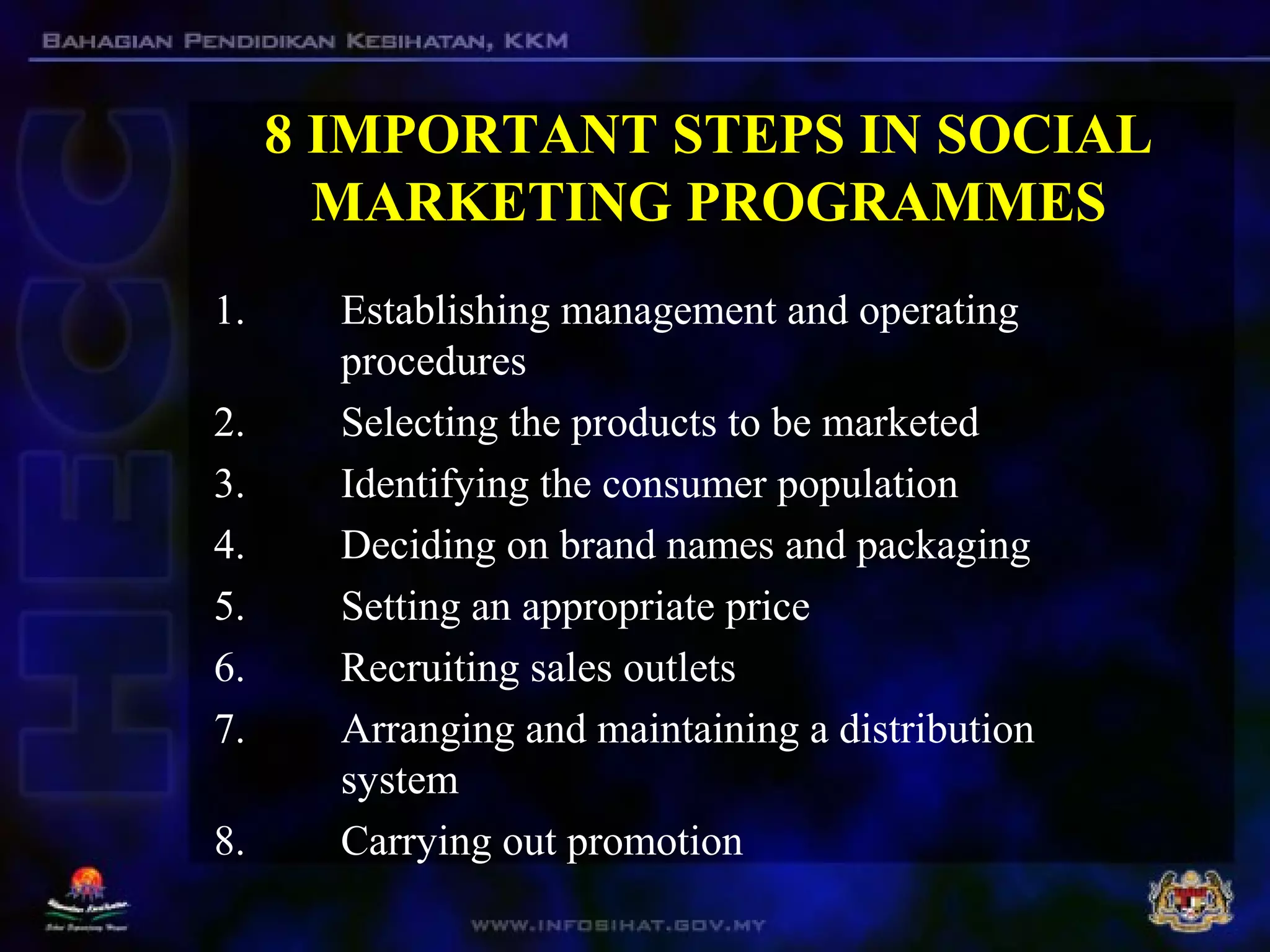 8 IMPORTANT STEPS IN SOCIAL
MARKETING PROGRAMMES
1. Establishing management and operating
procedures
2. Selecting the products to be marketed
3. Identifying the consumer population
4. Deciding on brand names and packaging
5. Setting an appropriate price
6. Recruiting sales outlets
7. Arranging and maintaining a distribution
system
8. Carrying out promotion
 