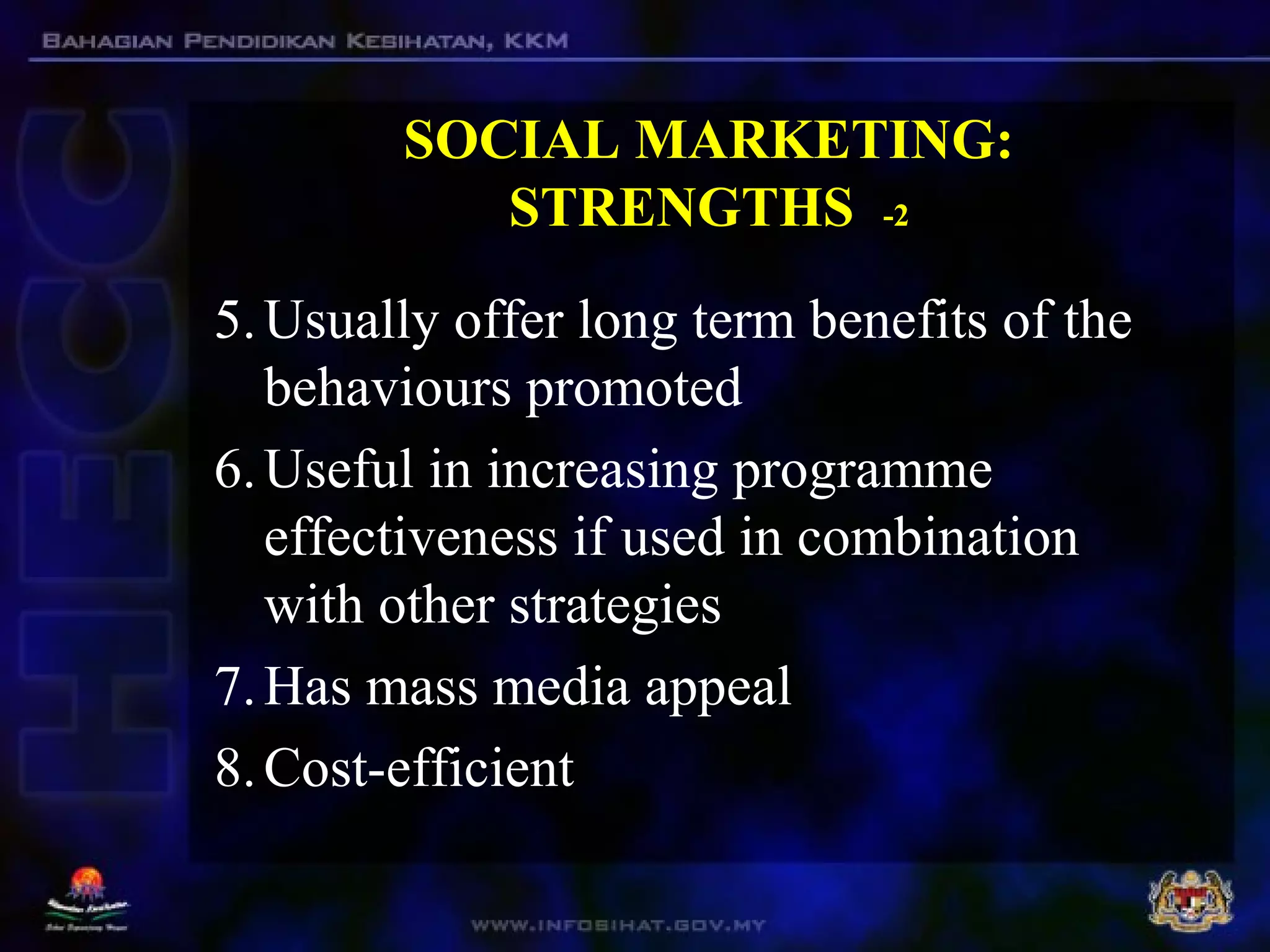 SOCIAL MARKETING:
STRENGTHS -2
5.Usually offer long term benefits of the
behaviours promoted
6.Useful in increasing programme
effectiveness if used in combination
with other strategies
7.Has mass media appeal
8.Cost-efficient
 
