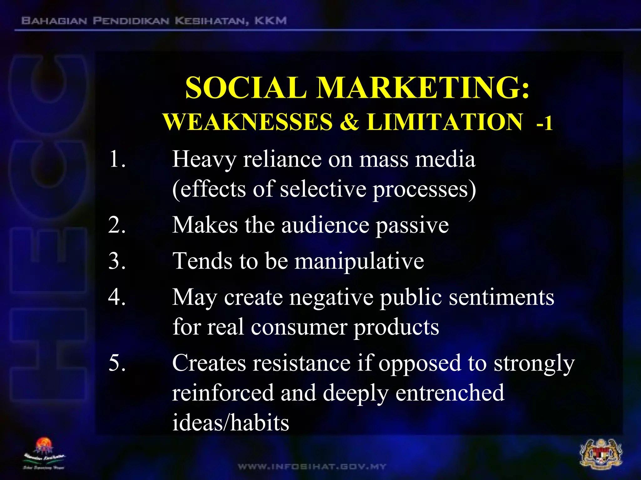 SOCIAL MARKETING:
WEAKNESSES & LIMITATION -1
1. Heavy reliance on mass media
(effects of selective processes)
2. Makes the audience passive
3. Tends to be manipulative
4. May create negative public sentiments
for real consumer products
5. Creates resistance if opposed to strongly
reinforced and deeply entrenched
ideas/habits
 