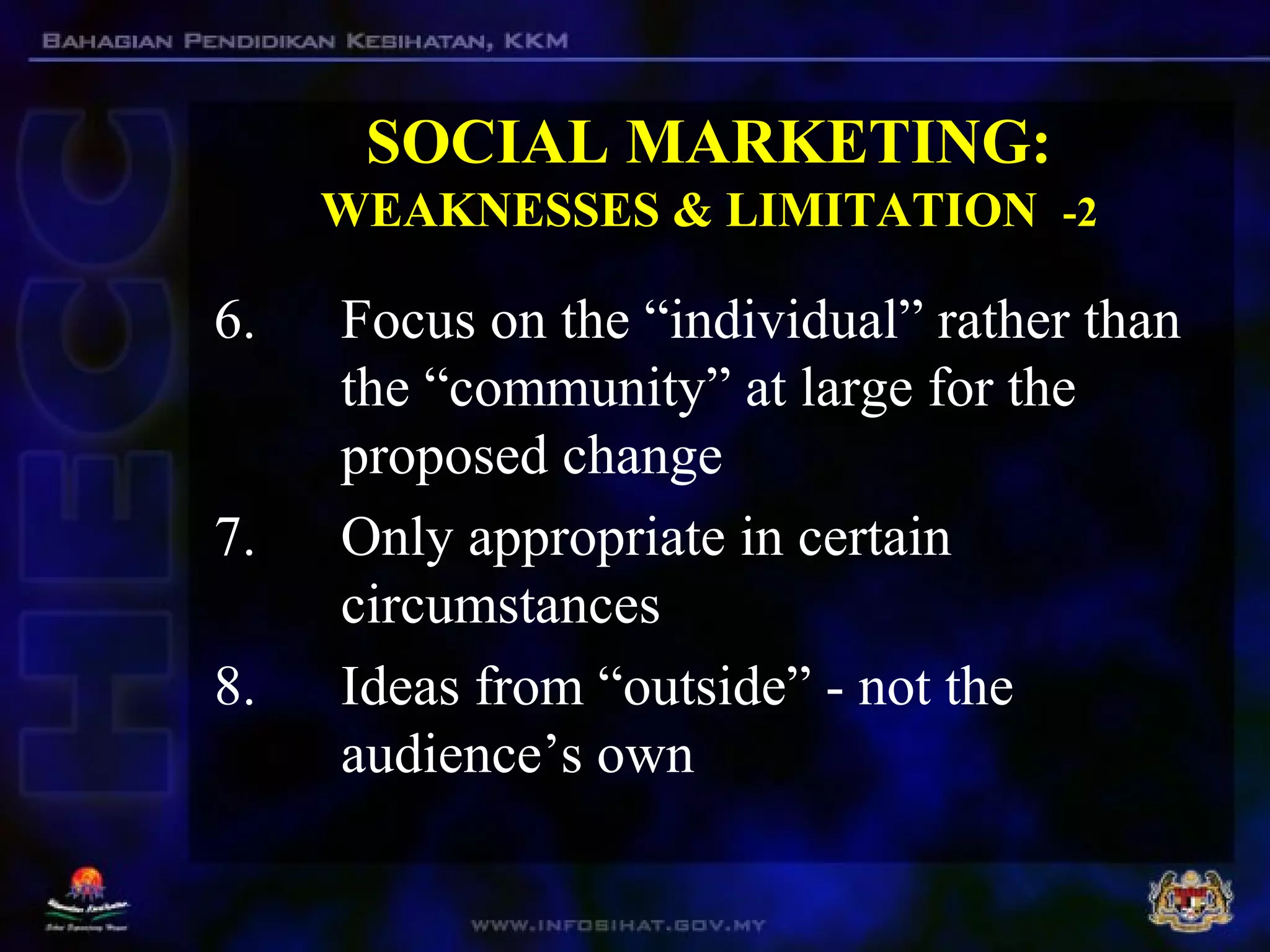 SOCIAL MARKETING:
WEAKNESSES & LIMITATION -2
6. Focus on the “individual” rather than
the “community” at large for the
proposed change
7. Only appropriate in certain
circumstances
8. Ideas from “outside” - not the
audience’s own
 