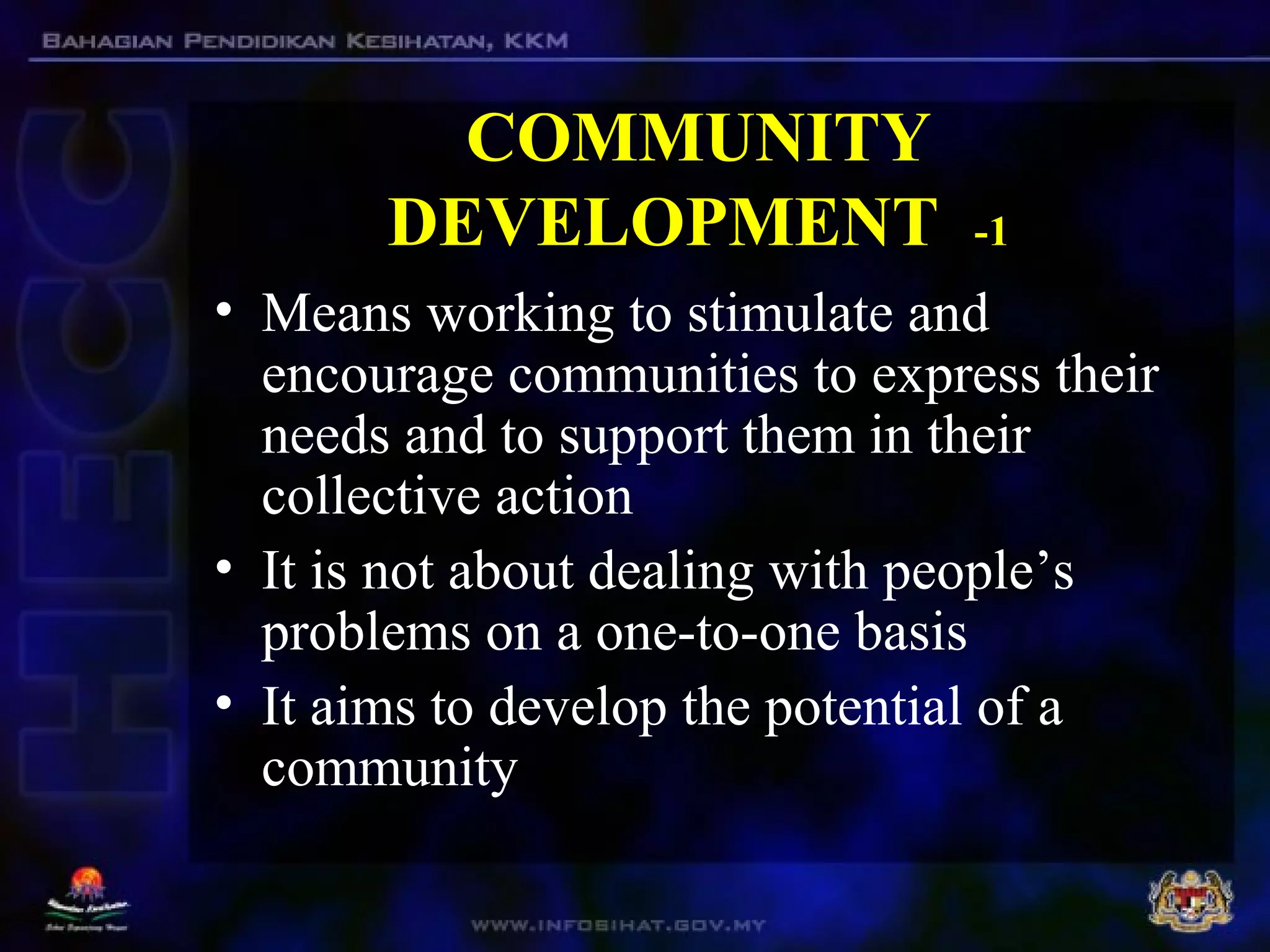 COMMUNITY
DEVELOPMENT -1
• Means working to stimulate and
encourage communities to express their
needs and to support them in their
collective action
• It is not about dealing with people’s
problems on a one-to-one basis
• It aims to develop the potential of a
community
 