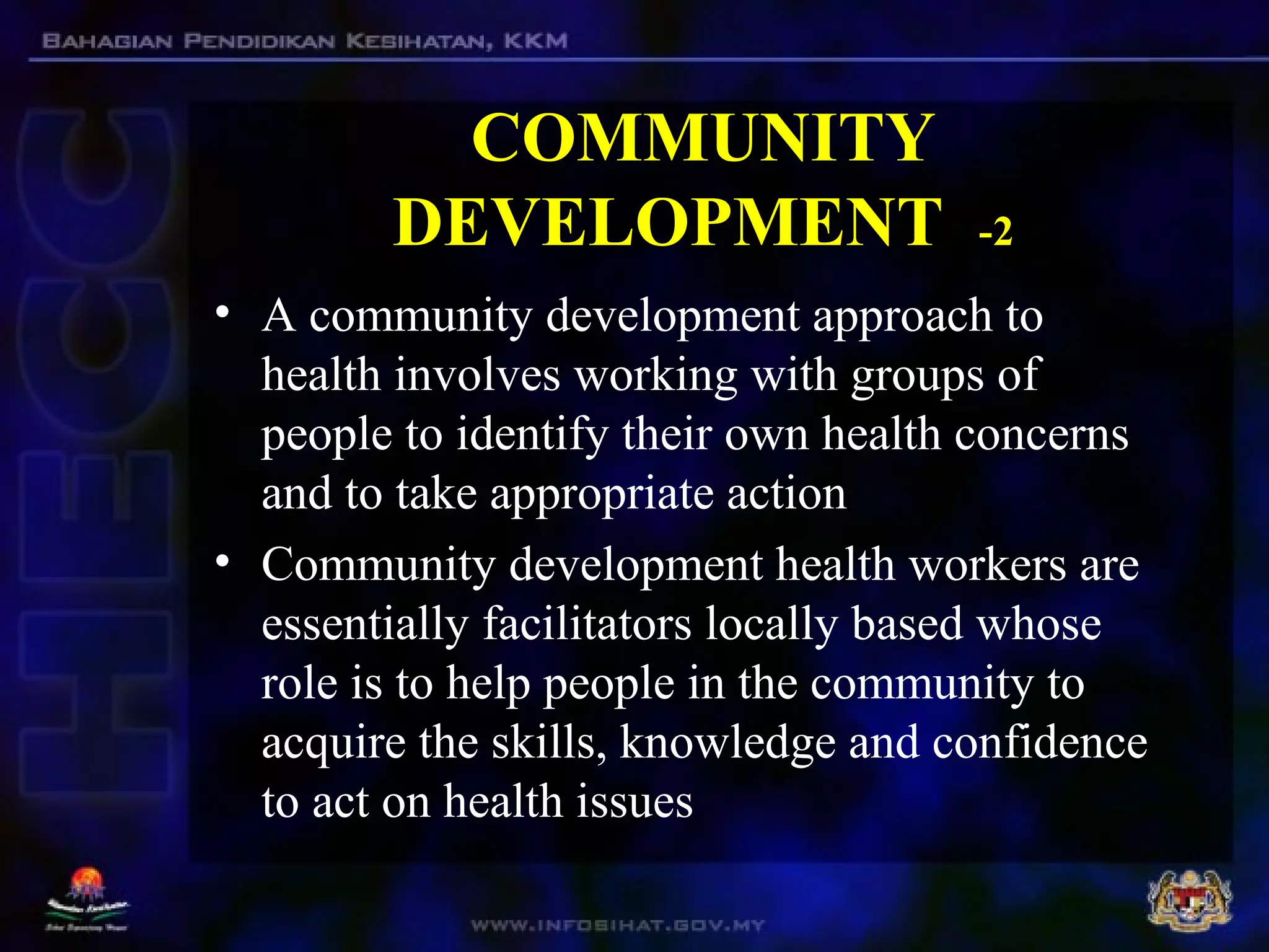 COMMUNITY
DEVELOPMENT -2
• A community development approach to
health involves working with groups of
people to identify their own health concerns
and to take appropriate action
• Community development health workers are
essentially facilitators locally based whose
role is to help people in the community to
acquire the skills, knowledge and confidence
to act on health issues
 