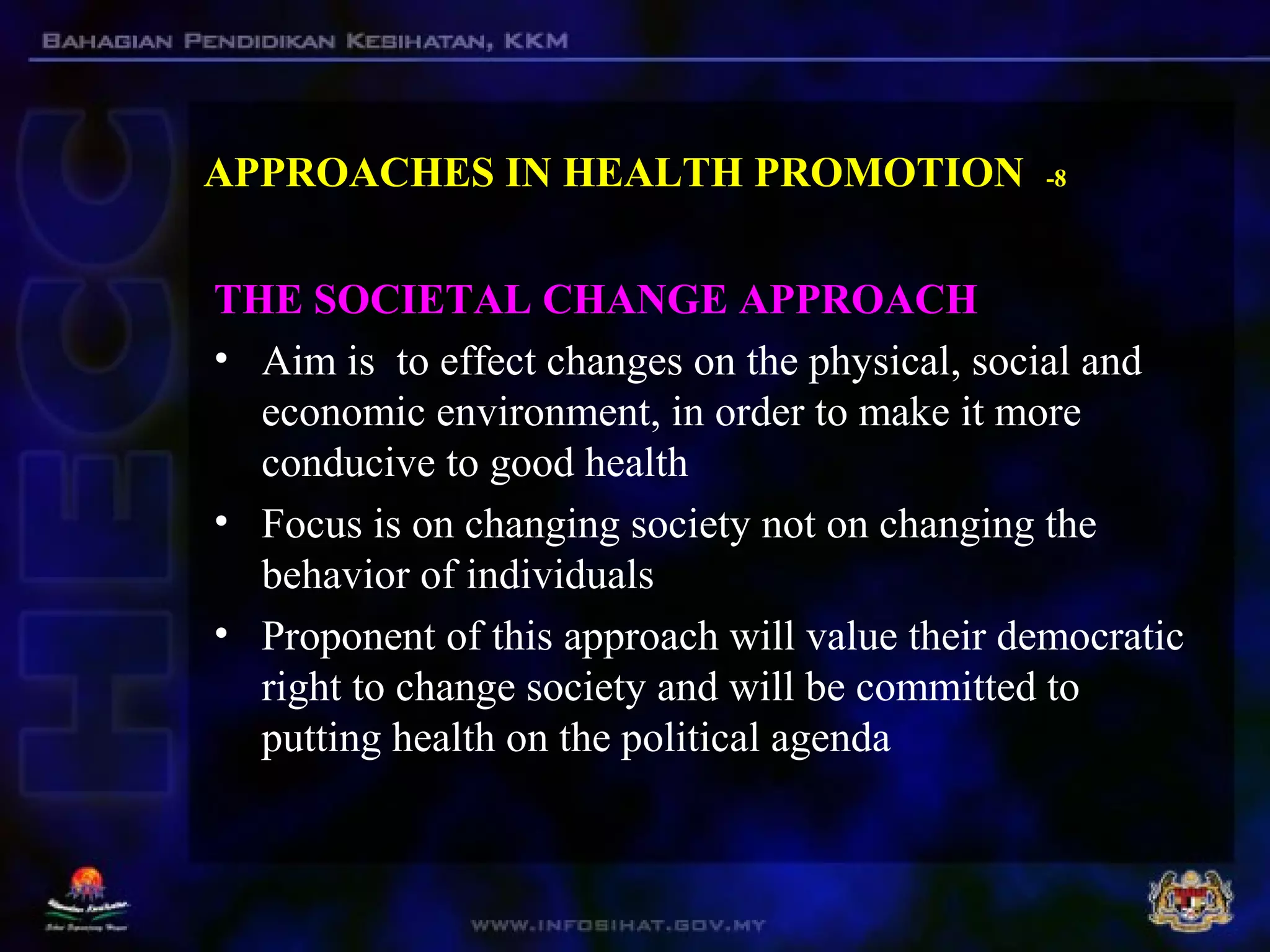 APPROACHES IN HEALTH PROMOTION -8
THE SOCIETAL CHANGE APPROACH
• Aim is to effect changes on the physical, social and
economic environment, in order to make it more
conducive to good health
• Focus is on changing society not on changing the
behavior of individuals
• Proponent of this approach will value their democratic
right to change society and will be committed to
putting health on the political agenda
 