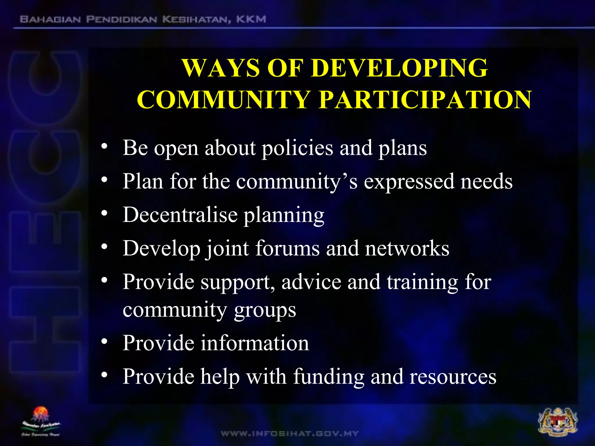WAYS OF DEVELOPING
COMMUNITY PARTICIPATION
• Be open about policies and plans
• Plan for the community’s expressed needs
• Decentralise planning
• Develop joint forums and networks
• Provide support, advice and training for
community groups
• Provide information
• Provide help with funding and resources
 