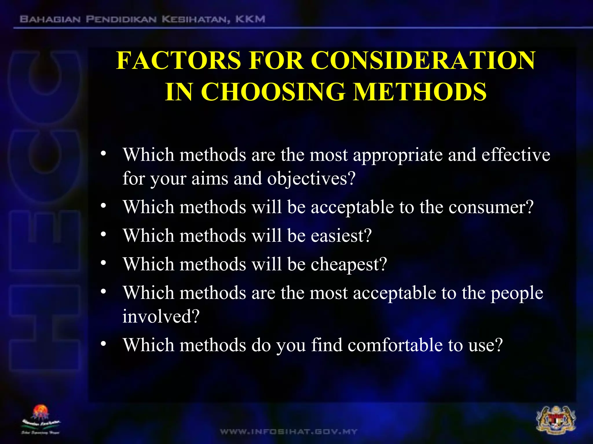 FACTORS FOR CONSIDERATION
IN CHOOSING METHODS
• Which methods are the most appropriate and effective
for your aims and objectives?
• Which methods will be acceptable to the consumer?
• Which methods will be easiest?
• Which methods will be cheapest?
• Which methods are the most acceptable to the people
involved?
• Which methods do you find comfortable to use?
 