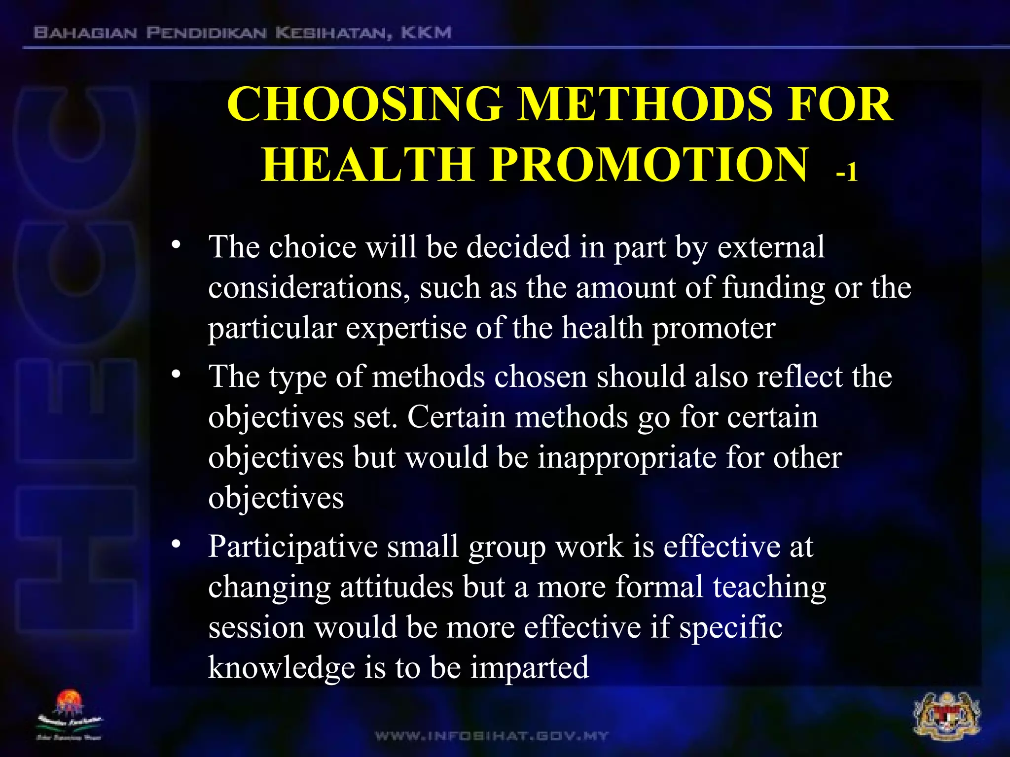 CHOOSING METHODS FOR
HEALTH PROMOTION -1
• The choice will be decided in part by external
considerations, such as the amount of funding or the
particular expertise of the health promoter
• The type of methods chosen should also reflect the
objectives set. Certain methods go for certain
objectives but would be inappropriate for other
objectives
• Participative small group work is effective at
changing attitudes but a more formal teaching
session would be more effective if specific
knowledge is to be imparted
 