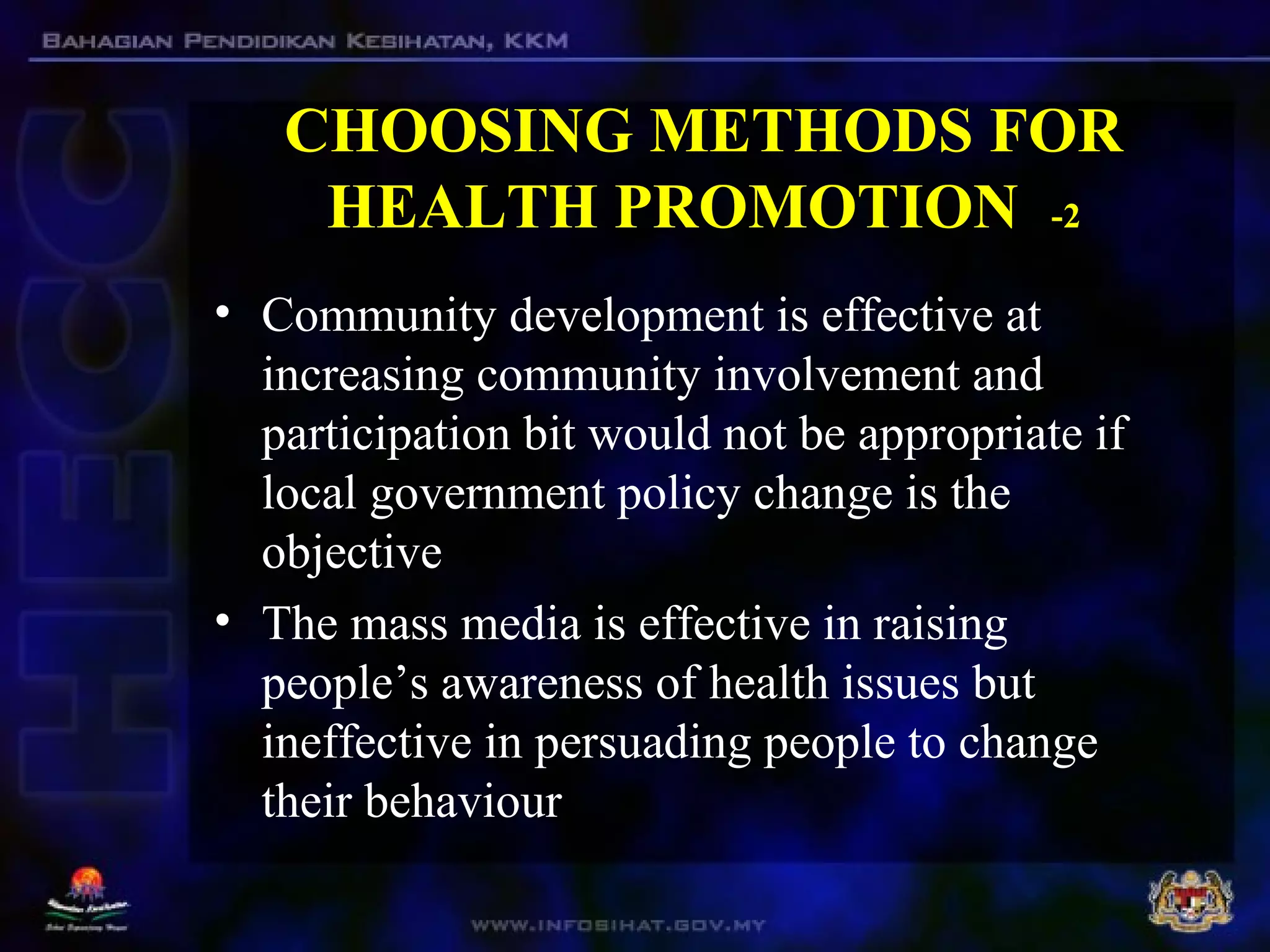 CHOOSING METHODS FOR
HEALTH PROMOTION -2
• Community development is effective at
increasing community involvement and
participation bit would not be appropriate if
local government policy change is the
objective
• The mass media is effective in raising
people’s awareness of health issues but
ineffective in persuading people to change
their behaviour
 