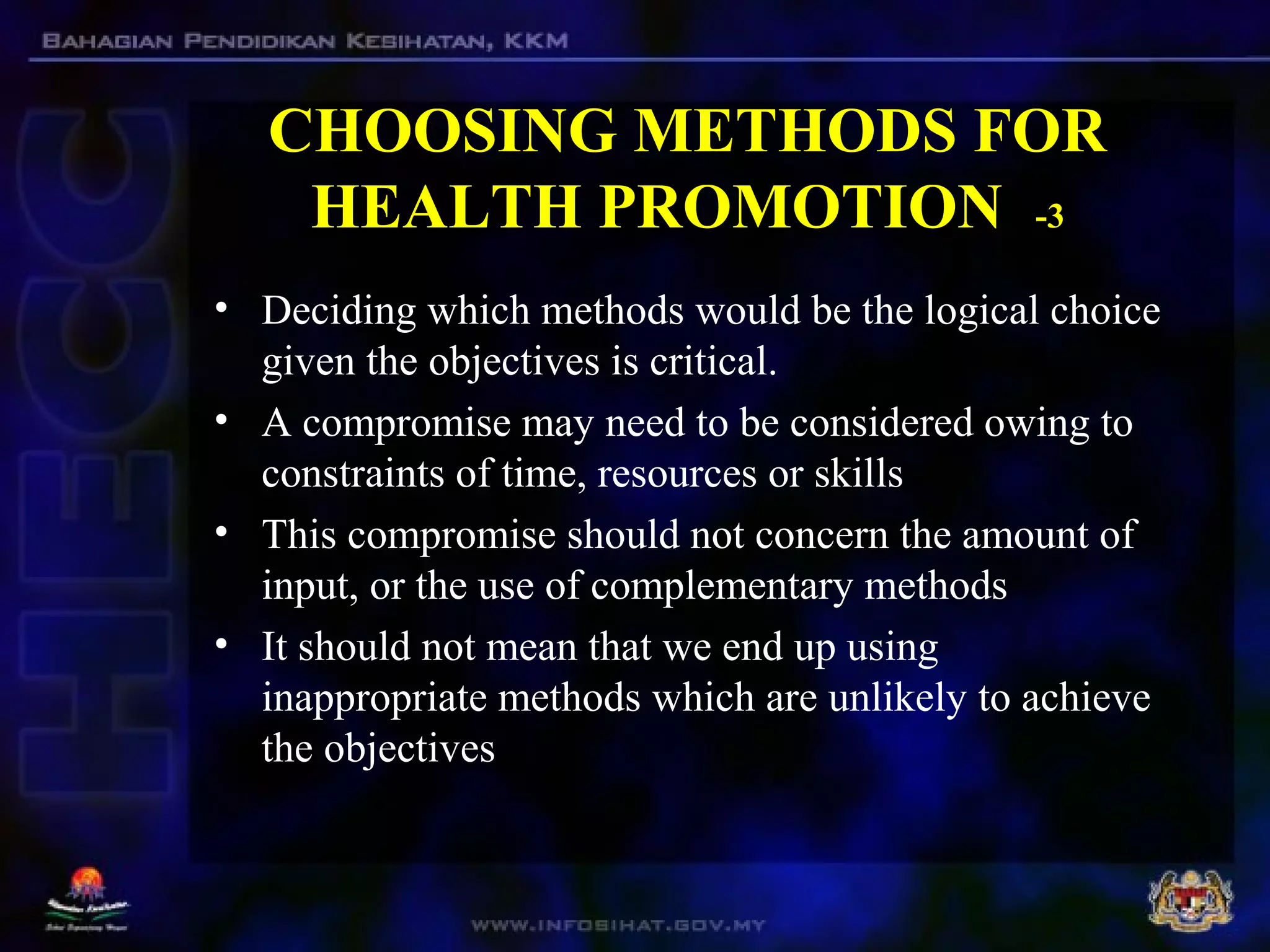 CHOOSING METHODS FOR
HEALTH PROMOTION -3
• Deciding which methods would be the logical choice
given the objectives is critical.
• A compromise may need to be considered owing to
constraints of time, resources or skills
• This compromise should not concern the amount of
input, or the use of complementary methods
• It should not mean that we end up using
inappropriate methods which are unlikely to achieve
the objectives
 