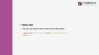  search_read
 We can use search read to return list of dict values.
return self.search_read([], order='create_date DESC',
limit=limit)
 