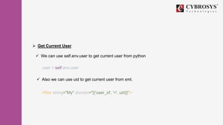  Get Current User
 We can use self.env.user to get current user from python
user = self.env.user
 Also we can use uid to get current user from xml.
<filter string="My" domain="[('user_id', '=', uid)]"/>
 