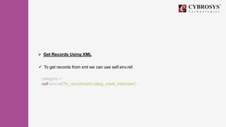 Get Records Using XML
 To get records from xml we can use self.env.ref.
category =
self.env.ref('hr_recruitment.categ_meet_interview')
 