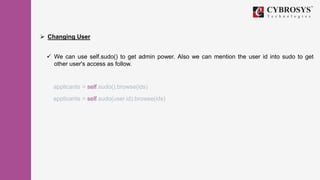 Changing User
 We can use self.sudo() to get admin power. Also we can mention the user id into sudo to get
other user's access as follow.
applicants = self.sudo().browse(ids)
applicants = self.sudo(user.id).browse(ids)
 