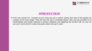INTRODUCTION
 From new version 8.0 onwards we are using new api in python coding. But most of the people are
unaware of its exact usage. They will use new api in unwanted places. Also new api provides lot of
functionalities and simple methods to achieve validation and triggering the function call. So now we
can spent some time for a clear discussion about new api in odoo.
 