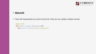  @api.multi
 Here self represented as current record set. Here we can update multiple records.
@api.multi
def action_create_diagnosis(self):
self.signal_workflow('create_diagnosis')
 