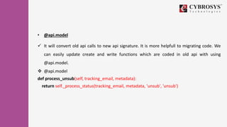 • @api.model
 It will convert old api calls to new api signature. It is more helpfull to migrating code. We
can easily update create and write functions which are coded in old api with using
@api.model.
 @api.model
def process_unsub(self, tracking_email, metadata):
return self._process_status(tracking_email, metadata, 'unsub', 'unsub')
 