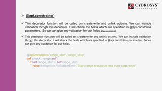  @api.constrains()
 This decorator function will be called on create,write and unlink actions. We can include
validation throgh this decorator. It will check the fields which are specified in @api.constrains
parameters. So we can give any validation for our fields. @api.constrains()
 This decorator function will be called on create,write and unlink actions. We can include validation
throgh this decorator. It will check the fields which are specified in @api.constrains parameters. So we
can give any validation for our fields.
@api.constrains('range_start', 'range_stop')
def check_range(self):
if self.range_start > self.range_stop:
raise exceptions.ValidationError("Start range should be less than stop range")
 