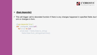  @api.depends()
 This will trigger call to decorated function if there is any changes happened in specified fields due to
orm or changes in form.
@api.depends('time')
def _compute_date(self):
for email in self:
email.date = fields.Date.to_string(
fields.Date.from_string(email.time))
 