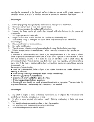can also be introduced in the form of leaflets, folders to convey health related message. A
pamphlet should be as brief as possible, it should be not exceed mote that four pages
Advantages
1. help in propagating messages rapidly in mass scale through wide distribution.
2. Pamphlets are very easy to Cary from place to place.
3. The first reader can pass the read pamphlets to others.
4. It covers the large number of people place through wide distributions for the purpose of
propaganda
5. It is easy to prepare and not costly
6. People can read them at them free time and Iunderstand the message well.
7. It can be kept safely to read again and again, which helps remainder of the information.
Disadvantages
1. Provides only one-way communication.
2. Not useful for illiterates.
3. There is no sure either the people have read and understood the distributed pamphlets.
4. Printing service may not be available every where especially in remote or back ward areas.
Flip chart: -
A flip chart is a visual teaching aid, which is just like photo album. It is the series of related
charts or poster assembled in a booklet form. It is also called flipbook or turnover chart. A set of
flip chart normally consists of 6-8 charts the size of individual sheet of chart should be
approximately 50cm×70cm is normal size. But it may also vary depending upon the available
paper size. A flip chart is mainly used in classroom teaching, training program, Group teaching
in community etc.
Techniques of using flip chart
 Have the group seated inform of you in such way that no none blocks the other in
looking at the chart
 Place the flip chart high enough so that it can be seen clearly.
 Introduce your topic of presentation
 Explain each chart well before going the next.
 Encourage participants to as questions
 Be careful, you should not block any part the picture or message. You can refer to
any one of the used charts during the presentation as needed
Advantages
1. Flip chart is helpful to make systematic presentation and to explain the point clearly and
comfortable with in the limited period of time.
2. It helps to show abstract information visually. Pictorial explanation is better and more
effective.
3. It is portable ad easy to carry form place to place for providing
4. It is helpful for both literate and illiterate person to learn.
5. It can be used repeatedly whenever needed.
 