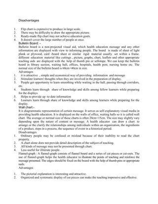 Disadvantages
1. Flip chart is expensive to produce in large scale.
2. There may be difficulty to draw the appropriate picture.
3. Ready-made flip chart may not achieve education goals.
4. It doesn't cover the large number of people at once.
Bulletin Board: -
Bulletin board is a non-projected visual aid, which health education message and any other
information are displayed with view to informing people. The board is made of sheet of light
plank or plywood, card -board sheet or similar rigid material usually set within a frame.
different education material like cuttings , picture, graphs, chart, leaflets and other appropriate
teaching aids are displayed with the help of thumb pin or sellotape. We can keep the bulletin
board in library section, waiting hall, offices, hospitals, health post, nursing home etc. The
normal size of the bulletin board is 60cm×40cm in size.
Advantages
1. it is attractive , simple and economical way of providing information and message
2. Stimulate learners' thoughts when they are involved in the preparation of display.
3. People get opportunity to learn smoothing while waiting in the hall, passing through corridors,
etc.
4. Students learn through share of knowledge and skills among fellow learners while preparing
for the displays
5. Helps to provide up -to date information
6. Learners learn through share of knowledge and skills among learners while preparing for the
display.
Wall chart:-
It is diagrammatic representation of certain message. It serves as self-explanatory visual media in
providing health education. It is displayed on the walls of office, waiting halls so it is called wall
chart. The average or normal size of these charts is often 20cm×15cm. The size may slightly vary
depending upon the nature of content or message. A health educator can draw a chart to
arrange or the clarify the relationships among individuals within an organization, the ingredients
of a product, steps in a process, the sequence of event in a historical period.
Disadvantages
1. Ordinary people may be confused or mislead because of their inability to read the chart
property.
2. A chart alone does not provide detail description of the subject of teaching.
3. All kinds of message may not be presented through chart.
4. Less useful for illiterate people.
Flannel-graph : A flannel-graph consists of flannel board and a series of cut pieces or cut-outs. The
use of flannel-graph helps the health educator to illustrate the points of teaching and reinforce the
message presented. The edges should be fixed on the board with the help of thumb-pins or appropriate
nails.
Advantages
1. The pictorial explanation is interesting and attractive.
2. Organized and systematic display of cut pieces can make the teaching impressive and effective.
 