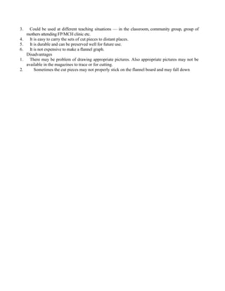 3. Could be used at different teaching situations — in the classroom, community group, group of
mothers attending FP/MCH clinic etc.
4. It is easy to carry the sets of cut pieces to distant places.
5. It is durable and can be preserved well for future use.
6. It is not expensive to make a flannel graph.
Disadvantages
1. There may be problem of drawing appropriate pictures. Also appropriate pictures may not be
available in the magazines to trace or for cutting.
2. Sometimes the cut pieces may not properly stick on the flannel board and may fall down
 