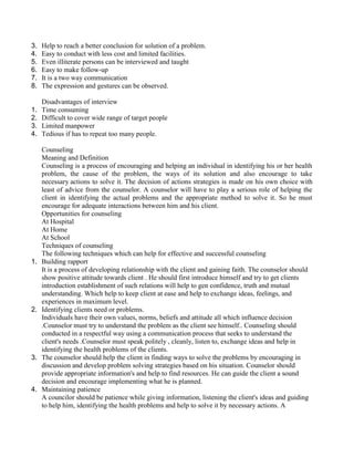 3. Help to reach a better conclusion for solution of a problem.
4. Easy to conduct with less cost and limited facilities.
5. Even illiterate persons can be interviewed and taught
6. Easy to make follow-up
7. It is a two way communication
8. The expression and gestures can be observed.
Disadvantages of interview
1. Time consuming
2. Difficult to cover wide range of target people
3. Limited manpower
4. Tedious if has to repeat too many people.
Counseling
Meaning and Definition
Counseling is a process of encouraging and helping an individual in identifying his or her health
problem, the cause of the problem, the ways of its solution and also encourage to take
necessary actions to solve it. The decision of actions strategies is made on his own choice with
least of advice from the counselor. A counselor will have to play a serious role of helping the
client in identifying the actual problems and the appropriate method to solve it. So he must
encourage for adequate interactions between him and his client.
Opportunities for counseling
At Hospital
At Home
At School
Techniques of counseling
The following techniques which can help for effective and successful counseling
1. Building rapport
It is a process of developing relationship with the client and gaining faith. The counselor should
show positive attitude towards client . He should first introduce himself and try to get clients
introduction establishment of such relations will help to gen confidence, truth and mutual
understanding. Which help to keep client at ease and help to exchange ideas, feelings, and
experiences in maximum level.
2. Identifying clients need or problems.
Individuals have their own values, norms, beliefs and attitude all which influence decision
.Counselor must try to understand the problem as the client see himself.. Counseling should
conducted in a respectful way using a communication process that seeks to understand the
client's needs .Counselor must speak politely , cleanly, listen to, exchange ideas and help in
identifying the health problems of the clients.
3. The counselor should help the client in finding ways to solve the problems by encouraging in
discussion and develop problem solving strategies based on his situation. Counselor should
provide appropriate information's and help to find resources. He can guide the client a sound
decision and encourage implementing what he is planned.
4. Maintaining patience
A councilor should be patience while giving information, listening the client's ideas and guiding
to help him, identifying the health problems and help to solve it by necessary actions. A
 