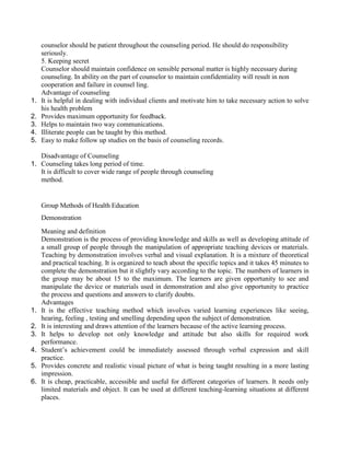 counselor should be patient throughout the counseling period. He should do responsibility
seriously.
5. Keeping secret
Counselor should maintain confidence on sensible personal matter is highly necessary during
counseling. In ability on the part of counselor to maintain confidentiality will result in non
cooperation and failure in counsel ling.
Advantage of counseling
1. It is helpful in dealing with individual clients and motivate him to take necessary action to solve
his health problem
2. Provides maximum opportunity for feedback.
3. Helps to maintain two way communications.
4. Illiterate people can be taught by this method.
5. Easy to make follow up studies on the basis of counseling records.
Disadvantage of Counseling
1. Counseling takes long period of time.
It is difficult to cover wide range of people through counseling
method.
Group Methods of Health Education
Demonstration
Meaning and definition
Demonstration is the process of providing knowledge and skills as well as developing attitude of
a small group of people through the manipulation of appropriate teaching devices or materials.
Teaching by demonstration involves verbal and visual explanation. It is a mixture of theoretical
and practical teaching. It is organized to teach about the specific topics and it takes 45 minutes to
complete the demonstration but it slightly vary according to the topic. The numbers of learners in
the group may be about 15 to the maximum. The learners are given opportunity to see and
manipulate the device or materials used in demonstration and also give opportunity to practice
the process and questions and answers to clarify doubts.
Advantages
1. It is the effective teaching method which involves varied learning experiences like seeing,
hearing, feeling , testing and smelling depending upon the subject of demonstration.
2. It is interesting and draws attention of the learners because of the active learning process.
3. It helps to develop not only knowledge and attitude but also skills for required work
performance.
4. Student’s achievement could be immediately assessed through verbal expression and skill
practice.
5. Provides concrete and realistic visual picture of what is being taught resulting in a more lasting
impression.
6. It is cheap, practicable, accessible and useful for different categories of learners. It needs only
limited materials and object. It can be used at different teaching-learning situations at different
places.
 