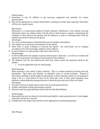 Disadvantages
1. Sometimes it may be difficult to get necessary equipment and materials for certain
demonstration.
2. May not be appropriate to conduct demonstrative teaching on certain topic especially when there
will be only cognitive gain.
Mini lecture
Minilecture is a small group method of health education. Minilecture is the method of giving
information about any subject matter with the help of short lecture or speech, mainataining the
exchange of ideas between the speaker and the audience, as well as evaluating about what the
audience perceived in between the speech.
Advantages
1. Two way communication is maintained between the speaker and audience
2. The audience give maximum concentration on the speech.
3. Since there is quick evaluation in between the speech , the mini-lecture can be changed
according to fit to the knowledge condition of the audience.
4. It can be effective in small groups within short time interval
Disadvantages
1. It will be difficult for the speaker to present mini-lecture in short time , as well as to evaluate and
change the mini-lecture according to the perception of the audience.
2. The audience feel shy and embarrassed when they cannot answer the questions asked by the
speaker.
3. It can be applicable only for small groups.
Brain Stroming
Brain storming is also called ‘Creative Ideation’. This is a modern method of eliciting from the
participants , their ideas and solutions on debatable issues or current problems . Instead of
discussing a problem at great length the participants in brain storming session are encouraged to
make a list in a short period of time all the ideas that come to their mind regarding some
problems without debating amongst themselves about the pros and cons of their own ideas.
Advantages
1. Provides varieties of useful ideas in short time for quick group decision
2. Enables individuals to think and responses quickly
3. Decision made by group thinking is better than by individual thinking.
Disadvantages
1. Ideas pulled out may not always be relevalent and helpful to make group decision. It may happen
especially with the new learners.
2. It might take some longer time and may not be appropriate for packed programme.
Role Playing
 
