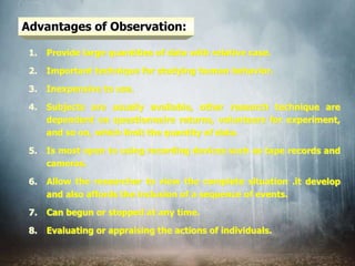 Advantages of Observation:
1. Provide large quantities of data with relative case.
2. Important technique for studying human behavior.
3. Inexpensive to use.
4. Subjects are usually available, other research technique are
dependent on questionnaire returns, volunteers for experiment,
and so on, which limit the quantity of data.
5. Is most open to using recording devices such as tape records and
cameras.
6. Allow the researcher to view the complete situation .it develop
and also affords the inclusion of a sequence of events.
7. Can begun or stopped at any time.
8. Evaluating or appraising the actions of individuals.
 