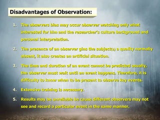 Disadvantages of Observation:
1. The observers bias may occur observer watching only what
interested for him and the researcher’s culture background and
personal interpretation.
2. The presence of an observer gins the subject(s) a quality normally
absent, it also creates an artificial situation.
3. The time and duration of an event cannot be predicted usually,
the observer must wait until an event happens. Therefore, it is
difficulty to know when to be present to observe key events.
4. Extensive training is necessary.
5. Results may be unreliable be cause different observers may not
see and record a particular event in the same manner.
 