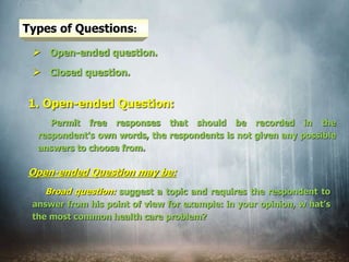 Types of Questions:
 Open-ended question.
 Closed question.
Permit free responses that should be recorded in the
respondent's own words, the respondents is not given any possible
answers to choose from.
1. Open-ended Question:
Broad question: suggest a topic and requires the respondent to
answer from his point of view for example: in your opinion, w hat’s
the most common health care problem?
Open-ended Question may be:
 