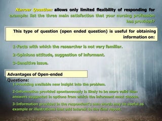 Narrow Question: allows only limited flexibility of responding for
example: list the three main satisfaction that your nursing profession
has provided?
This type of question (open ended question) is useful for obtaining
information on:
1-Facts with which the researcher is not very familiar.
2-Opinions attitude, suggestion of informant.
3-Sensitive issue.
Advantages of Open-ended
Questions:
1-Providing available new insight into the problem.
2-Information provided spontaneously is likely to be more valid than
answers suggested in options from which the informant must choose.
3-Information provided in the respondent's own words may be useful as
example or illustrations that add interest to the final repost.
 