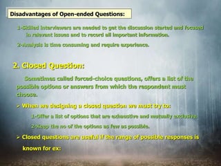 Disadvantages of Open-ended Questions:
1-Skilled interviewers are needed to get the discussion started and focused
in relevant issues and to record all important information.
2-Analysis is time consuming and require experience.
Sometimes called forced-choice questions, offers a list of the
possible options or answers from which the respondent must
choose.
 When we designing a closed question we must try to:
1-Offer a list of options that are exhaustive and mutually exclusive.
2-Keep the no of the options as few as possible.
 Closed questions are useful if the range of possible responses is
known for ex:
2. Closed Question:
 