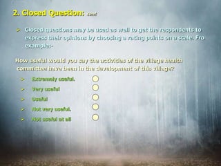  Closed questions may be used as well to get the respondents to
express their opinions by choosing a rating points on a scale. Fro
example:-
2. Closed Question: cont
How useful would you say the activities of the village health
committee have been in the development of this village?
 Extremely useful.
 Very useful
 Useful
 Not very useful.
 Not useful at all
 