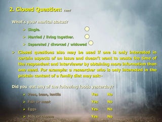 What’s your marital status?
 Single.
 Married / living together.
 Separated / divorced / widowed
 Closed questions also may be used if one is only interested in
certain aspects of an issue and doesn’t want to waste the time of
the respondent and interviewer by obtaining more information than
one need. For example: a researcher who is only interested in the
protein content of a family diet may ask:-
2. Closed Question: cont
Did you eat any of the following foods yesterday?
 Peas, bean, lentils Yes No
 Fish or meat Yes No
 Eggs Yes No
 Milk or cheese Yes No
 
