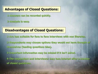 Advantages of Closed Questions:
1-Answers can be recorded quickly.
2-Analysis is easy.
Disadvantages of Closed Questions:
1-Are less suitable for face to face interviews with non literates.
2-Respondents may choose options they would not have thought of
themselves (leading questions bias).
3-Important information may be missed if it isn’t asked.
4-The respondent and interviewer may lose interest after a number
of closed questions.
 