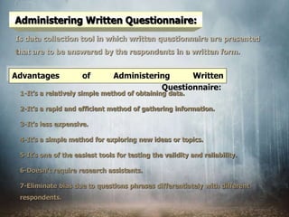 Administering Written Questionnaire:
Is data collection tool in which written questionnaire are presented
that are to be answered by the respondents in a written form.
1-It’s a relatively simple method of obtaining data.
2-It’s a rapid and efficient method of gathering information.
3-It’s less expensive.
4-It’s a simple method for exploring new ideas or topics.
5-It’s one of the easiest tools for testing the validity and reliability.
6-Doesn’t require research assistants.
7-Eliminate bias due to questions phrases differentiately with different
respondents.
Advantages of Administering Written
Questionnaire:
 