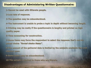 1-Cannot be used with illiterate people.
2-Low rate of response.
3-The question may be misunderstood.
4-The instrument is unable to probe a topic in depth without becoming length.
5-Printing may be costly if the questionnaire is lengthy and printed on high
quality paper.
6-Time consuming for construction.
7-Some items may force the respondent to select the response that’s not his
actual choice “forced choice items”.
8-The amount of the gathered data is limited by the subjects available time and
interest span.
9-Some items may be misunderstood.
10-The sample is limited to these who are literate.
Disadvantages of Administering Written Questionnaire:
 