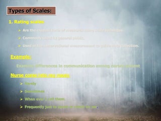 Types of Scales:
1. Rating scales
 Are the crudest form of measures using scale technique.
 Commonly used by general public.
 Used in the observational measurement to guide data collection.
Example:
Examine differences in communication among nurses patient
Nurse come into my room:
 Rarely
 Sometimes
 When ever I call them.
 Frequently just to speak or check on me.
 