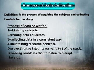 Definition: is the process of acquiring the subjects and collecting
the data for the study.
.
Process of data collection:
1-obtaining subjects.
2-training data collectors.
3-collecting data in a consistent way.
4-maintaining research controls.
5-protecting the integrity (or validity ) of the study.
6-solving problems that threaten to disrupt
he stud
 