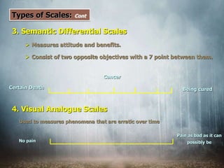 Types of Scales: Cont
3. Semantic Differential Scales
 Measures attitude and benefits.
 Consist of two opposite objectives with a 7 point between them.
Cancer
Certain Death Being cured
4. Visual Analogue Scales
Used to measures phenomena that are erratic over time
No pain
Pain as bad as it can
possibly be
 