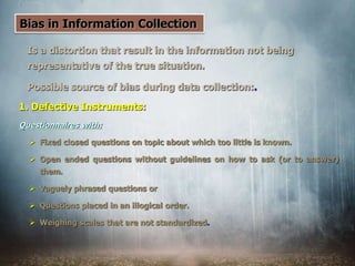 Bias in Information Collection
Is a distortion that result in the information not being
representative of the true situation.
Possible source of bias during data collection:.
1. Defective Instruments:
Questionnaires with:
 Fixed closed questions on topic about which too little is known.
 Open ended questions without guidelines on how to ask (or to answer)
them.
 Vaguely phrased questions or
 Questions placed in an illogical order.
 Weighing scales that are not standardized.
 