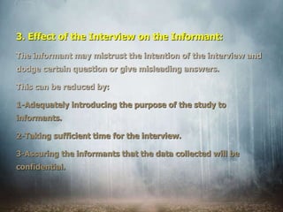 3. Effect of the Interview on the Informant:
The informant may mistrust the intention of the interview and
dodge certain question or give misleading answers.
This can be reduced by:
1-Adequately introducing the purpose of the study to
informants.
2-Taking sufficient time for the interview.
3-Assuring the informants that the data collected will be
confidential.
 