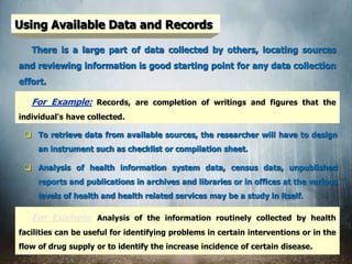 Using Available Data and Records
There is a large part of data collected by others, locating sources
and reviewing information is good starting point for any data collection
effort.
 To retrieve data from available sources, the researcher will have to design
an instrument such as checklist or compilation sheet.
 Analysis of health information system data, census data, unpublished
reports and publications in archives and libraries or in offices at the various
levels of health and health related services may be a study in itself.
For Example: Records, are completion of writings and figures that the
individual's have collected.
For Example: Analysis of the information routinely collected by health
facilities can be useful for identifying problems in certain interventions or in the
flow of drug supply or to identify the increase incidence of certain disease.
 