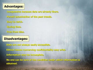 Advantages:
Inexpensive because data are already there.
Permit examination of the past trends.
Easy to catch.
Saving time.
Free from bias.
Disadvantages:
Data are not always easily accessible.
Ethical issues concerning confidentiality may arise.
Information may be incomplete.
No one can be sure of the condition under which information is
obtained.
 