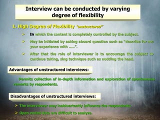 Interview can be conducted by varying
degree of flexibility
1. High Degree of Flexibility “unstructured”
 In which the content is completely controlled by the subject.
 May be initiated by asking aboard question such as “describe for me
your experience with …..”.
 After that the role of interviewer is to encourage the subject to
continue taking, sing technique such as nodding the head.
Advantages of unstructured interviews:
Permits collection of in-depth information and exploration of spontaneous
remarks by respondents.
Disadvantages of unstructured interviews:
 The interviewer may inabluertently influence the respondents.
 Open ended data are difficult to analyze.
 