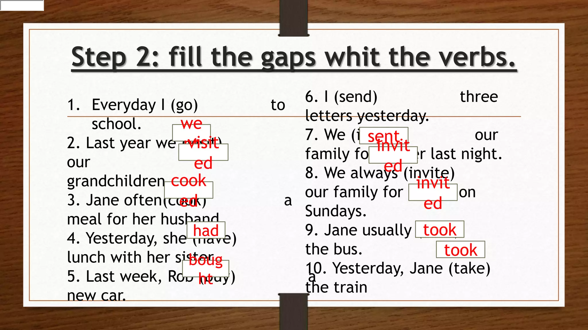 Step 2: fill the gaps whit the verbs.
1. Everyday I (go) to
school.
2. Last year we (visit)
our
grandchildren.
3. Jane often(cook) a
meal for her husband.
4. Yesterday, she (have)
lunch with her sister.
5. Last week, Rob (buy) a
new car.
we
ntvisit
ed
cook
ed
had
boug
ht
6. I (send) three
letters yesterday.
7. We (invite) our
family for dinner last night.
8. We always (invite)
our family for dinner on
Sundays.
9. Jane usually (take)
the bus.
10. Yesterday, Jane (take)
the train
sent
invit
ed
invit
ed
took
took
 