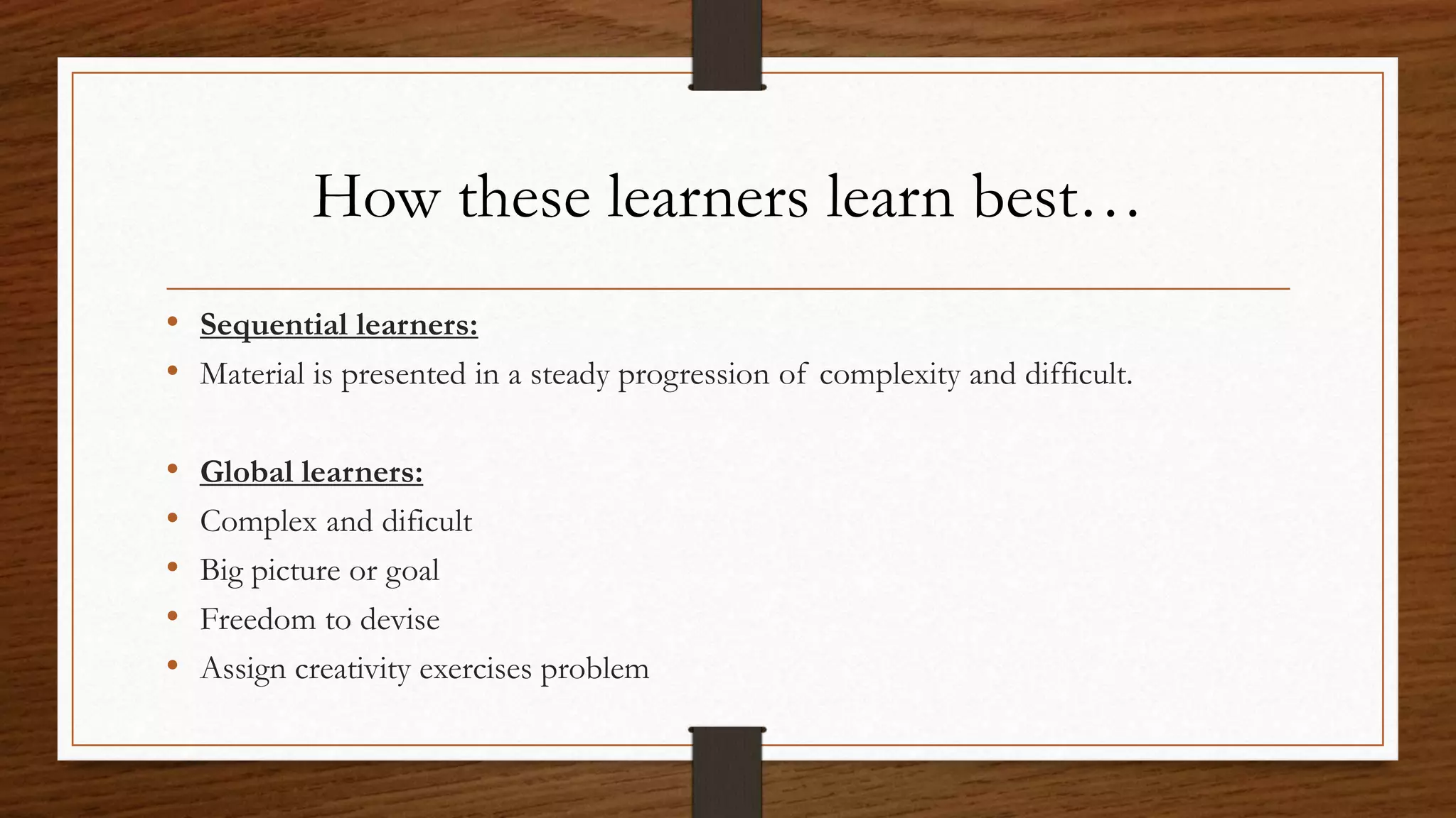 How these learners learn best…
• Sequential learners:
• Material is presented in a steady progression of complexity and difficult.
• Global learners:
• Complex and dificult
• Big picture or goal
• Freedom to devise
• Assign creativity exercises problem
 