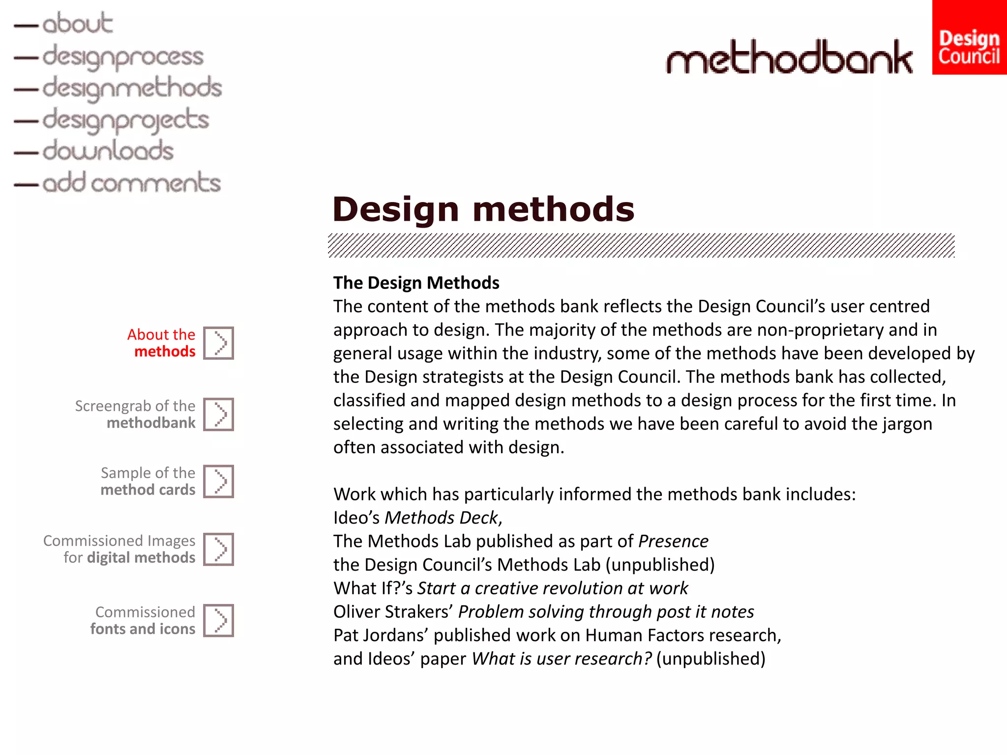 Design methods
The Design Methods
The content of the methods bank reflects the Design Council’s user centred
approach to design. The majority of the methods are non-proprietary and in
general usage within the industry, some of the methods have been developed by
the Design strategists at the Design Council. The methods bank has collected,
classified and mapped design methods to a design process for the first time. In
selecting and writing the methods we have been careful to avoid the jargon
often associated with design.
Work which has particularly informed the methods bank includes:
Ideo’s Methods Deck,
The Methods Lab published as part of Presence
the Design Council’s Methods Lab (unpublished)
What If?’s Start a creative revolution at work
Oliver Strakers’ Problem solving through post it notes
Pat Jordans’ published work on Human Factors research,
and Ideos’ paper What is user research? (unpublished)
Screengrab of the
methodbank
Sample of the
method cards
Commissioned Images
for digital methods
About the
methods
Commissioned
fonts and icons
 