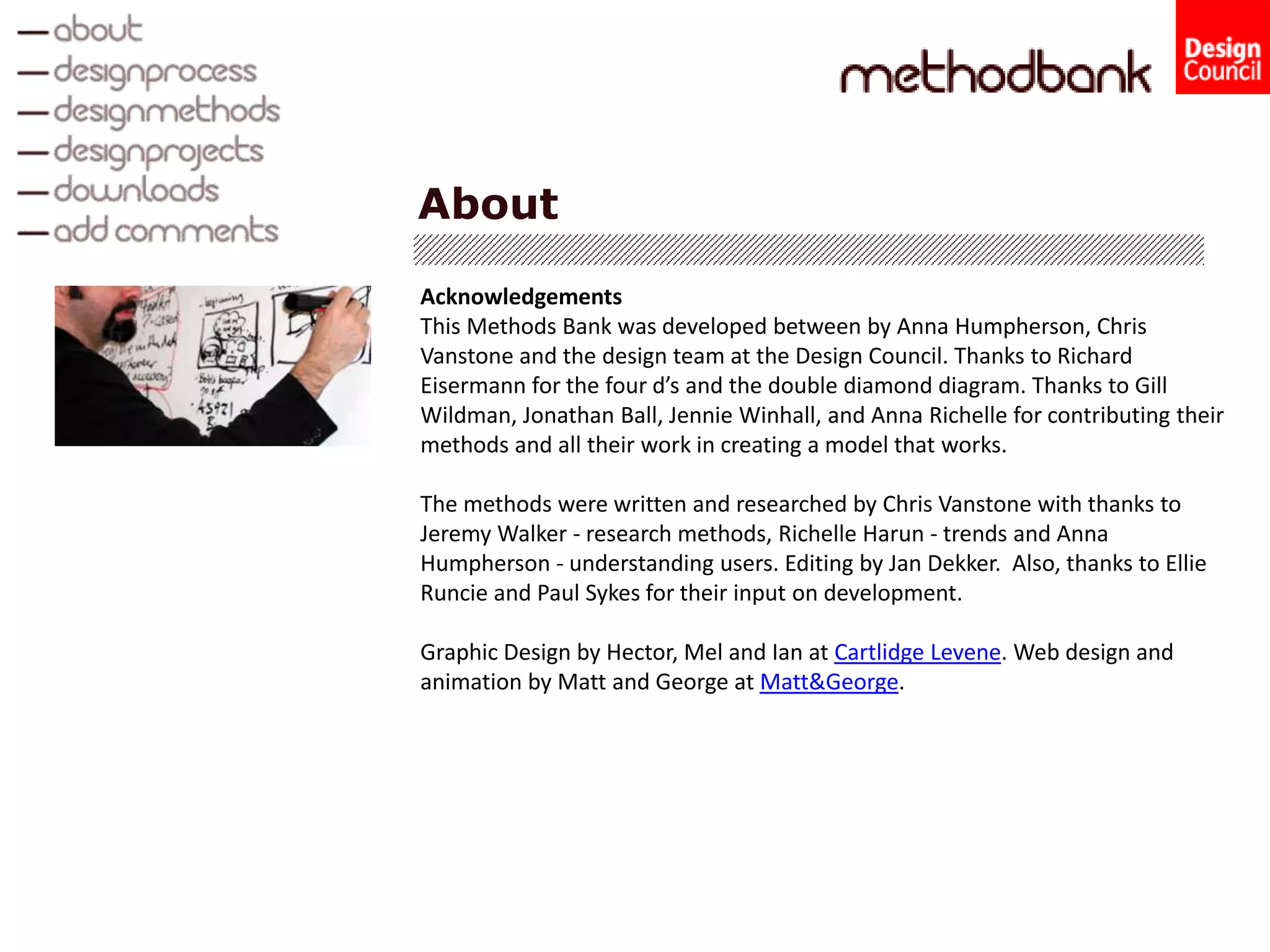 About
Acknowledgements
This Methods Bank was developed between by Anna Humpherson, Chris
Vanstone and the design team at the Design Council. Thanks to Richard
Eisermann for the four d’s and the double diamond diagram. Thanks to Gill
Wildman, Jonathan Ball, Jennie Winhall, and Anna Richelle for contributing their
methods and all their work in creating a model that works.
The methods were written and researched by Chris Vanstone with thanks to
Jeremy Walker - research methods, Richelle Harun - trends and Anna
Humpherson - understanding users. Editing by Jan Dekker. Also, thanks to Ellie
Runcie and Paul Sykes for their input on development.
Graphic Design by Hector, Mel and Ian at Cartlidge Levene. Web design and
animation by Matt and George at Matt&George.
 